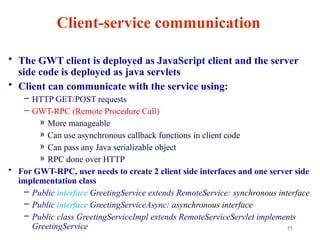 11
Client-service communication
• The GWT client is deployed as JavaScript client and the server
side code is deployed as java servlets
• Client can communicate with the service using:
– HTTP GET/POST requests
– GWT-RPC (Remote Procedure Call)
» More manageable
» Can use asynchronous callback functions in client code
» Can pass any Java serializable object
» RPC done over HTTP
• For GWT-RPC, user needs to create 2 client side interfaces and one server side
implementation class
– Public interface GreetingService extends RemoteService: synchronous interface
– Public interface GreetingServiceAsync: asynchronous interface
– Public class GreetingServiceImpl extends RemoteServiceServlet implements
GreetingService
 