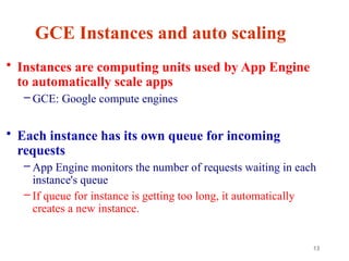 13
GCE Instances and auto scaling
• Instances are computing units used by App Engine
to automatically scale apps
– GCE: Google compute engines
• Each instance has its own queue for incoming
requests
– App Engine monitors the number of requests waiting in each
instance's queue
– If queue for instance is getting too long, it automatically
creates a new instance.
 