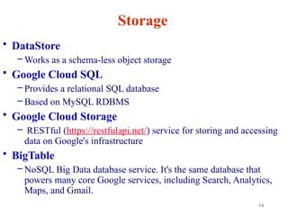 14
Storage
• DataStore
– Works as a schema-less object storage
• Google Cloud SQL
– Provides a relational SQL database
– Based on MySQL RDBMS
• Google Cloud Storage
– RESTful (https://restfulapi.net/) service for storing and accessing
data on Google's infrastructure
• BigTable
– NoSQL Big Data database service. It's the same database that
powers many core Google services, including Search, Analytics,
Maps, and Gmail.
 