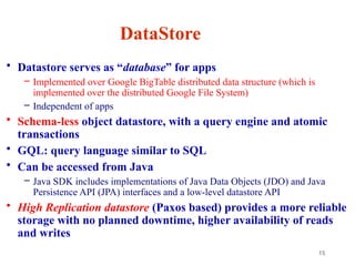15
DataStore
• Datastore serves as “database” for apps
– Implemented over Google BigTable distributed data structure (which is
implemented over the distributed Google File System)
– Independent of apps
• Schema-less object datastore, with a query engine and atomic
transactions
• GQL: query language similar to SQL
• Can be accessed from Java
– Java SDK includes implementations of Java Data Objects (JDO) and Java
Persistence API (JPA) interfaces and a low-level datastore API
• High Replication datastore (Paxos based) provides a more reliable
storage with no planned downtime, higher availability of reads
and writes
 