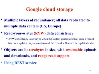 16
Google cloud storage
• Multiple layers of redundancy; all data replicated to
multiple data centers (US, Europe)
• Read-your-writes (RYW) data consistency
– RYW consistency is achieved when the system guarantees that, once a record
has been updated, any attempt to read the record will return the updated value
• Objects can be terabytes in size, with resumable uploads
and downloads, and range read support
• Using REST service
 