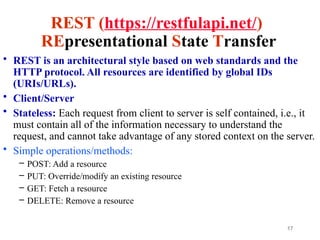 17
REST (https://restfulapi.net/)
REpresentational State Transfer
• REST is an architectural style based on web standards and the
HTTP protocol. All resources are identified by global IDs
(URIs/URLs).
• Client/Server
• Stateless: Each request from client to server is self contained, i.e., it
must contain all of the information necessary to understand the
request, and cannot take advantage of any stored context on the server.
• Simple operations/methods:
– POST: Add a resource
– PUT: Override/modify an existing resource
– GET: Fetch a resource
– DELETE: Remove a resource
 