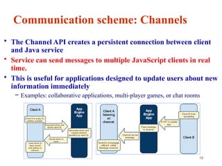 18
Communication scheme: Channels
• The Channel API creates a persistent connection between client
and Java service
• Service can send messages to multiple JavaScript clients in real
time.
• This is useful for applications designed to update users about new
information immediately
– Examples: collaborative applications, multi-player games, or chat rooms
 