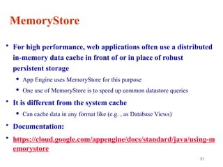21
MemoryStore
• For high performance, web applications often use a distributed
in-memory data cache in front of or in place of robust
persistent storage
 App Engine uses MemoryStore for this purpose
 One use of MemoryStore is to speed up common datastore queries
• It is different from the system cache
 Can cache data in any format like (e.g. , as Database Views)
• Documentation:
• https://cloud.google.com/appengine/docs/standard/java/using-m
emorystore
 