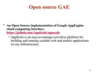 22
Open source GAE
• An Open Source implementation of Google AppEngine
cloud computing interface:
https://github.com/AppScale/appscale
– AppScale is an easy-to-manage serverless platform for
building and running scalable web and mobile applications
on any infrastructure.
 