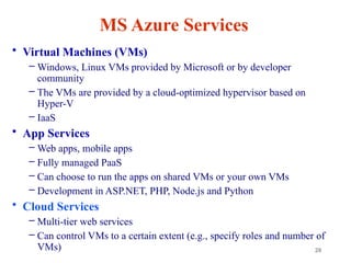 28
MS Azure Services
• Virtual Machines (VMs)
– Windows, Linux VMs provided by Microsoft or by developer
community
– The VMs are provided by a cloud-optimized hypervisor based on
Hyper-V
– IaaS
• App Services
– Web apps, mobile apps
– Fully managed PaaS
– Can choose to run the apps on shared VMs or your own VMs
– Development in ASP.NET, PHP, Node.js and Python
• Cloud Services
– Multi-tier web services
– Can control VMs to a certain extent (e.g., specify roles and number of
VMs)
 