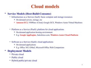 3
Cloud models
• Service Models (Host-Build-Consume)
– Infrastructure as a Service (IaaS): basic compute and storage resources
» On-demand servers, storage, etc
» Amazon EC2, VMWare vCloud, Google GCE, Windows Azure Virtual Machines
– Platform as a Service (PaaS): platform for cloud applications
» On-demand application-hosting environment
» E.g. Google AppEngine, Salesforce.com, Windows Azure Cloud Platform
– Software as a Service (SaaS): cloud applications
» On-demand applications
» E.g. Office 365, GMail, Microsoft Office Web Companions
• Deployment Models
– Private cloud
– Public cloud
– Hybrid public/private cloud
 