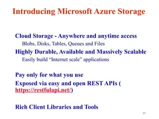 31
Introducing Microsoft Azure Storage
• Cloud Storage - Anywhere and anytime access
– Blobs, Disks, Tables, Queues and Files
• Highly Durable, Available and Massively Scalable
– Easily build “Internet scale” applications
– More than 35 tril+ Million requests/sec on average
• Pay only for what you use
• Exposed via easy and open REST APIs (
https://restfulapi.net/)
• Rich Client Libraries and Tools
 