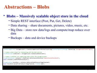 33
Abstractions – Blobs
• Blobs – Massively scalable object store in the cloud
– Simple REST interface (Post, Put, Get, Delete)
– Data sharing – share documents, pictures, video, music, etc.
– Big Data – store raw data/logs and compute/map reduce over
data
– Backups – data and device backups
 