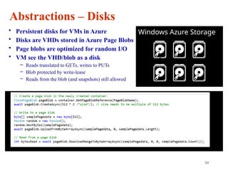 34
Abstractions – Disks
• Persistent disks for VMs in Azure
• Disks are VHDs stored in Azure Page Blobs
• Page blobs are optimized for random I/O
• VM see the VHD/blob as a disk
– Reads translated to GETs, writes to PUTs
– Blob protected by write-lease
– Reads from the blob (and snapshots) still allowed
Windows Azure Storage
 