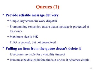 Queues (1)
• Provide reliable message delivery
– Simple, asynchronous work dispatch
– Programming semantics ensure that a message is processed at
least once
– Maximum size is 64K
– FIFO in general, but not guaranteed
• Pulling an item from the queue doesn’t delete it
– It becomes invisible for a visibility timeout
– Item must be deleted before timeout or else it becomes visible
15
 
