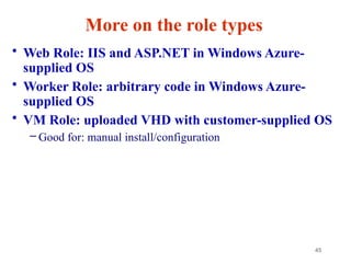 45
More on the role types
• Web Role: IIS and ASP.NET in Windows Azure-
supplied OS
• Worker Role: arbitrary code in Windows Azure-
supplied OS
• VM Role: uploaded VHD with customer-supplied OS
– Good for: manual install/configuration
 