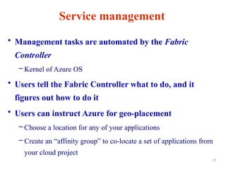 Service management
• Management tasks are automated by the Fabric
Controller
– Kernel of Azure OS
• Users tell the Fabric Controller what to do, and it
figures out how to do it
• Users can instruct Azure for geo-placement
– Choose a location for any of your applications
– Create an “affinity group” to co-locate a set of applications from
your cloud project
25
 