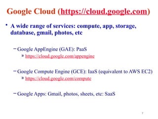 7
Google Cloud (https://cloud.google.com)
• A wide range of services: compute, app, storage,
database, gmail, photos, etc
– Google AppEngine (GAE): PaaS
» https://cloud.google.com/appengine
– Google Compute Engine (GCE): IaaS (equivalent to AWS EC2)
» https://cloud.google.com/compute
– Google Apps: Gmail, photos, sheets, etc: SaaS
 