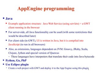 9
AppEngine programming
 Java
 Example application structure: Java Web Service (using servlets) + a GWT
client running in the browser
 For server-side, all Java functionality can be used (with some restrictions that
would be described later)
 For client side (in GWT), UI is written in Java, but it is compiled into
JavaScript (to run in all browsers)
 Also, as extensions, languages dependent on JVM: Groovy, JRuby, Scala,
Clojure, Jython and special version of Quercus
◦ These languages have interpreters that translate their code into Java bytecode
 Python, Go, PhP
 Use Eclipse plugin
 Create a web project with GWT and deploy it to the App Engine using this plugin
 