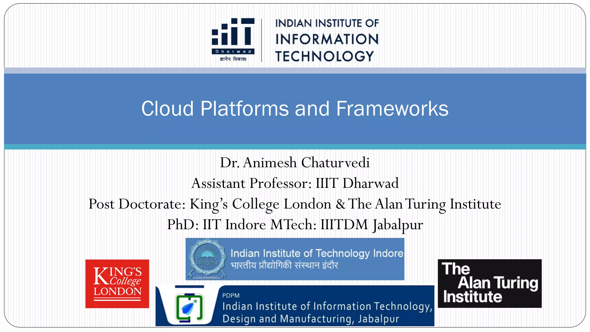 Cloud Platforms and Frameworks
Dr.Animesh Chaturvedi
Assistant Professor: IIIT Dharwad
Post Doctorate: King’s College London &TheAlanTuring Institute
PhD: IIT Indore MTech: IIITDM Jabalpur
 