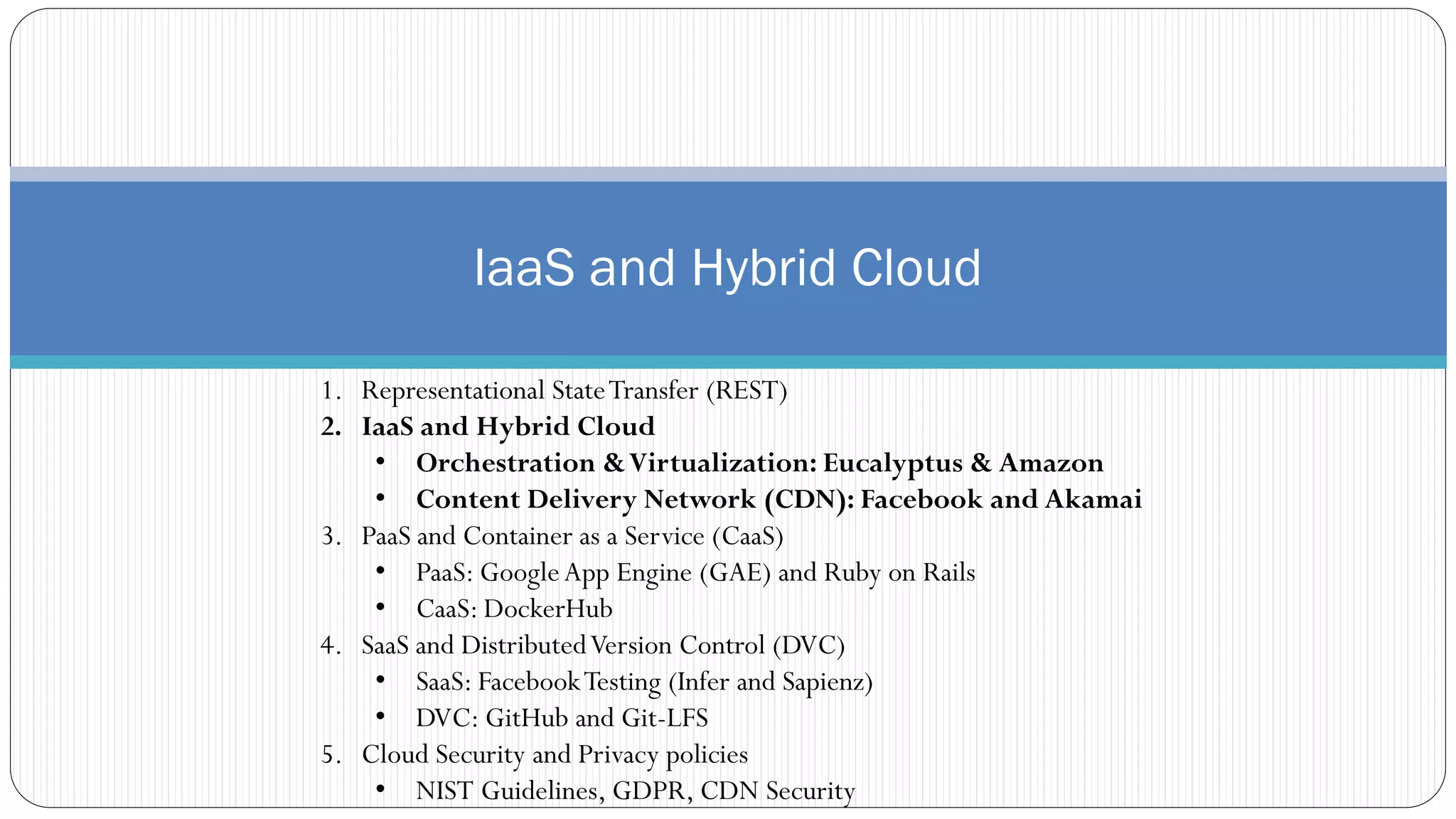 IaaS and Hybrid Cloud
1. Representational StateTransfer (REST)
2. IaaS and Hybrid Cloud
• Orchestration &Virtualization: Eucalyptus & Amazon
• Content Delivery Network (CDN): Facebook and Akamai
3. PaaS and Container as a Service (CaaS)
• PaaS: GoogleApp Engine (GAE) and Ruby on Rails
• CaaS: DockerHub
4. SaaS and DistributedVersion Control (DVC)
• SaaS: FacebookTesting (Infer and Sapienz)
• DVC: GitHub and Git-LFS
5. Cloud Security and Privacy policies
• NIST Guidelines, GDPR, CDN Security
 