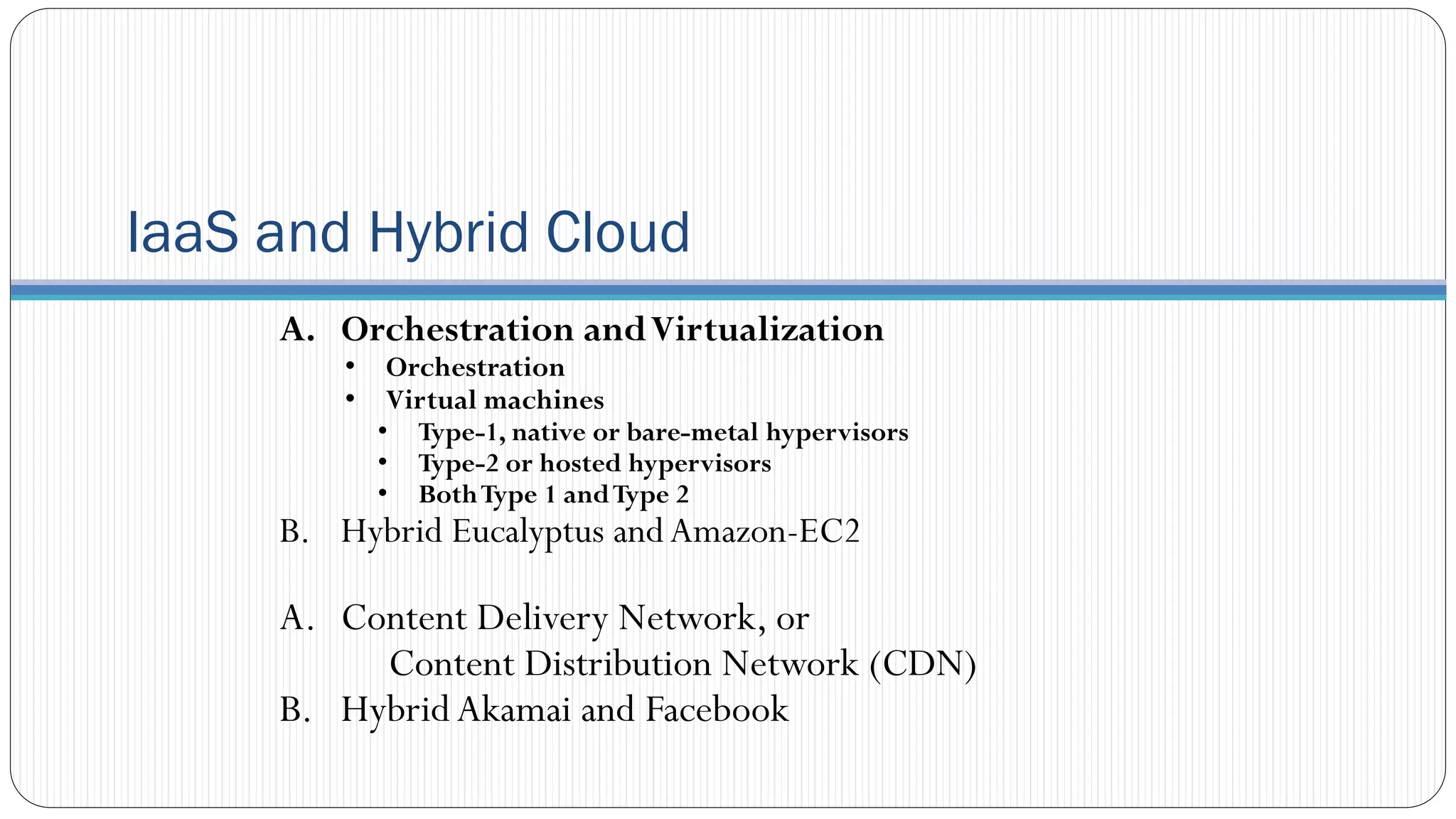 IaaS and Hybrid Cloud
A. Orchestration andVirtualization
• Orchestration
• Virtual machines
• Type-1, native or bare-metal hypervisors
• Type-2 or hosted hypervisors
• BothType 1 andType 2
B. Hybrid Eucalyptus andAmazon-EC2
A. Content Delivery Network, or
Content Distribution Network (CDN)
B. HybridAkamai and Facebook
 