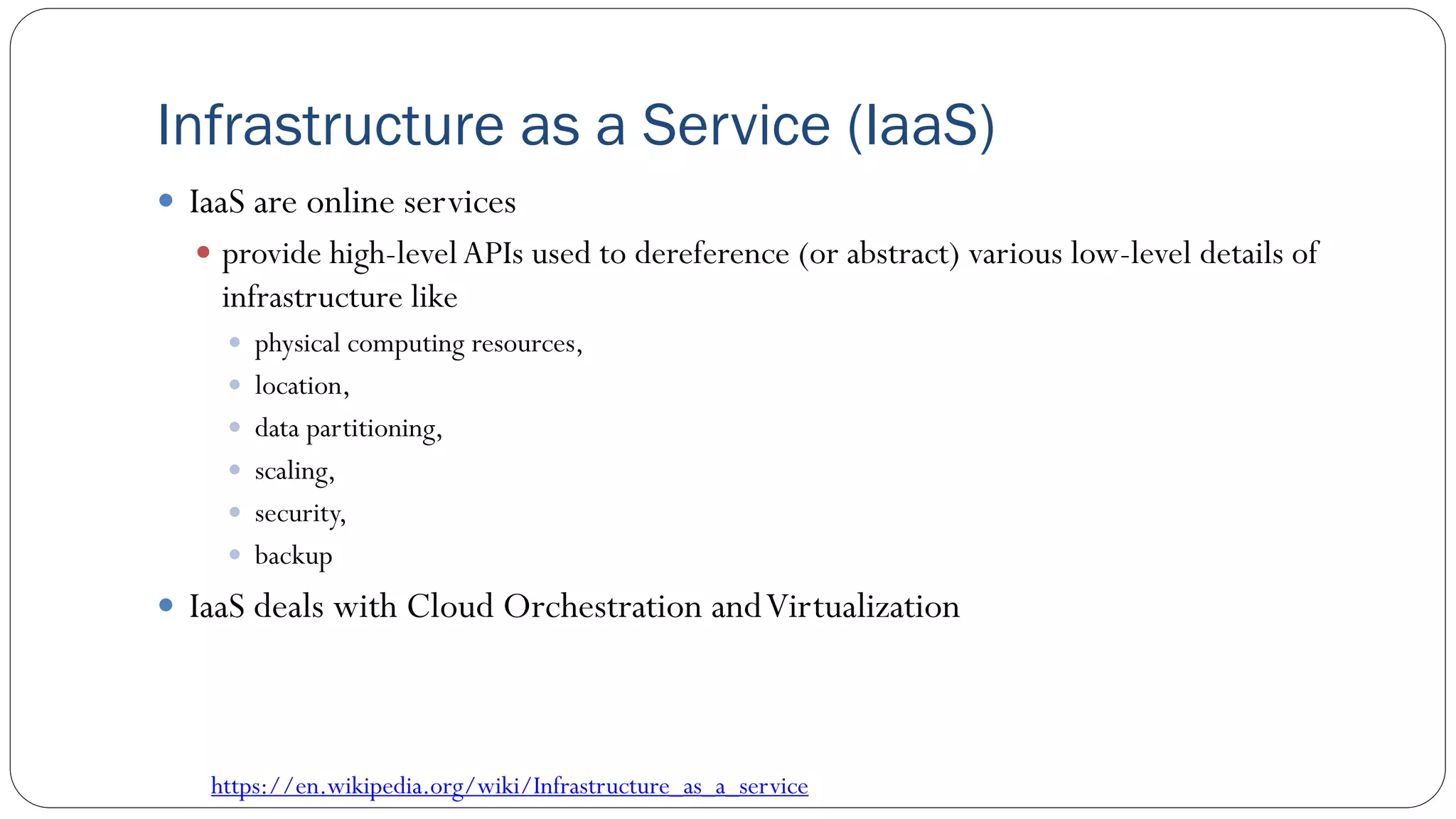 Infrastructure as a Service (IaaS)
 IaaS are online services
 provide high-levelAPIs used to dereference (or abstract) various low-level details of
infrastructure like
 physical computing resources,
 location,
 data partitioning,
 scaling,
 security,
 backup
 IaaS deals with Cloud Orchestration andVirtualization
https://en.wikipedia.org/wiki/Infrastructure_as_a_service
 