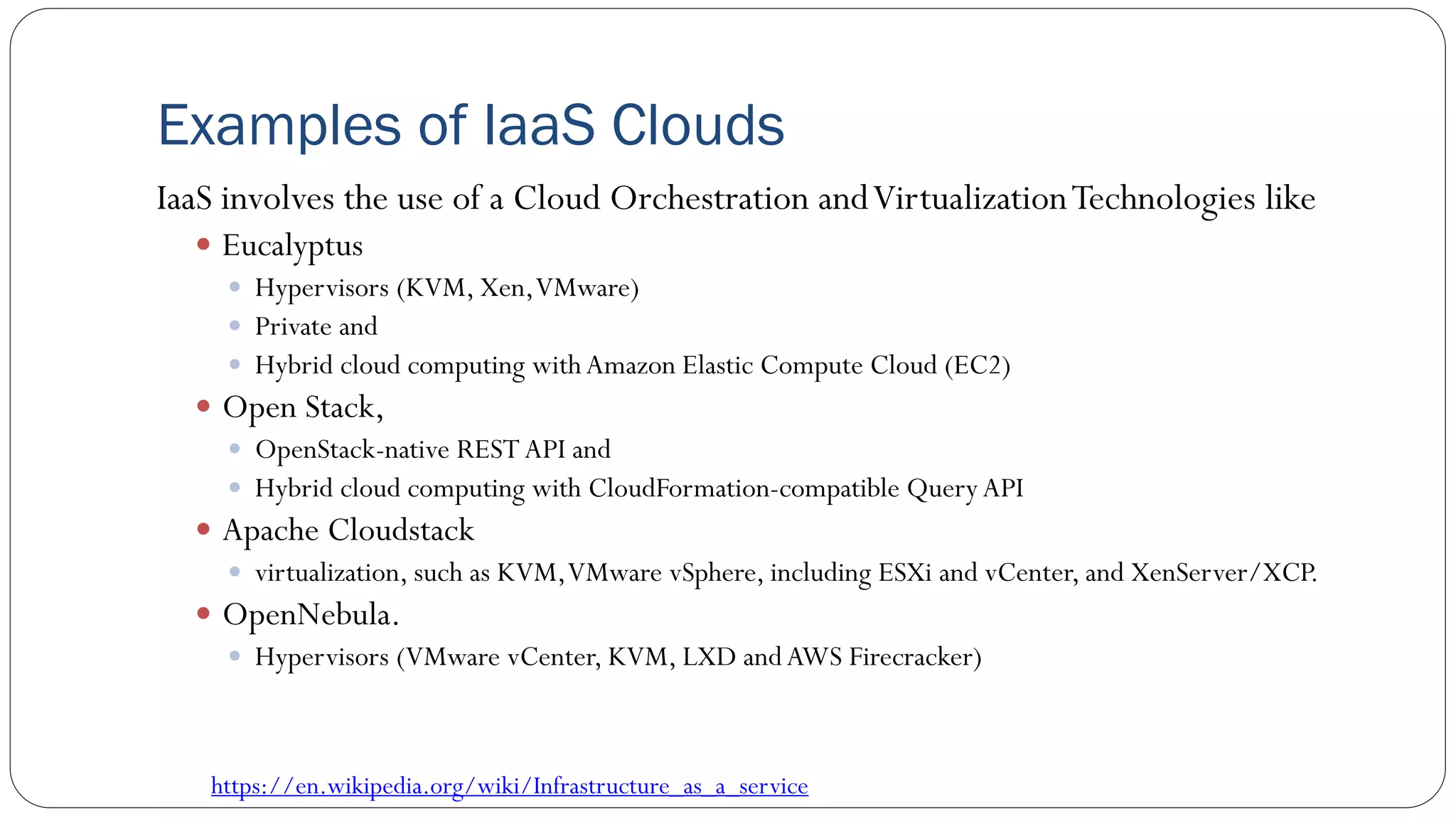 Examples of IaaS Clouds
IaaS involves the use of a Cloud Orchestration andVirtualizationTechnologies like
 Eucalyptus
 Hypervisors (KVM, Xen,VMware)
 Private and
 Hybrid cloud computing with Amazon Elastic Compute Cloud (EC2)
 Open Stack,
 OpenStack-native REST API and
 Hybrid cloud computing with CloudFormation-compatible QueryAPI
 Apache Cloudstack
 virtualization, such as KVM,VMware vSphere, including ESXi and vCenter, and XenServer/XCP.
 OpenNebula.
 Hypervisors (VMware vCenter, KVM, LXD andAWS Firecracker)
https://en.wikipedia.org/wiki/Infrastructure_as_a_service
 
