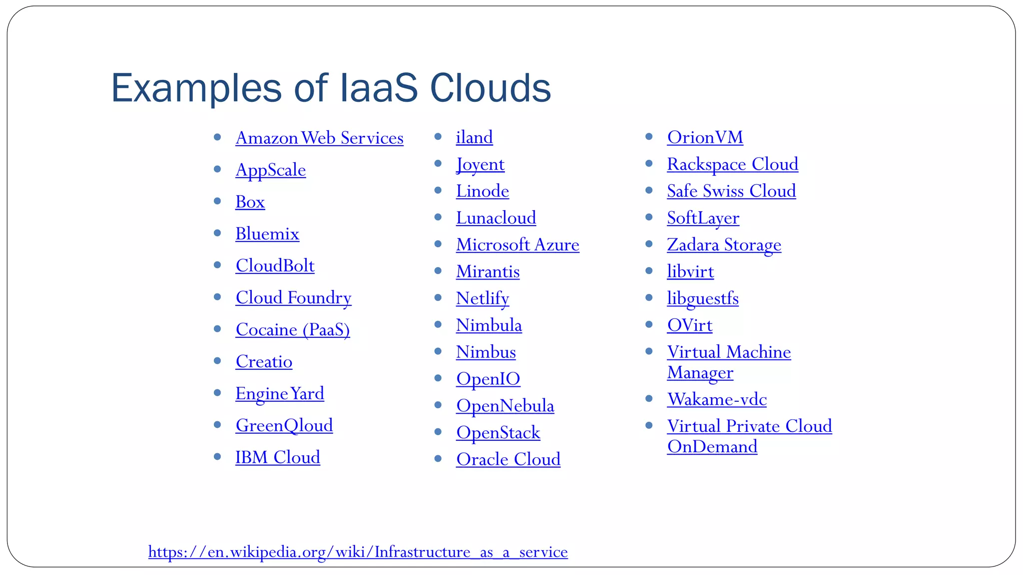 Examples of IaaS Clouds
 AmazonWeb Services
 AppScale
 Box
 Bluemix
 CloudBolt
 Cloud Foundry
 Cocaine (PaaS)
 Creatio
 EngineYard
 GreenQloud
 IBM Cloud
 iland
 Joyent
 Linode
 Lunacloud
 Microsoft Azure
 Mirantis
 Netlify
 Nimbula
 Nimbus
 OpenIO
 OpenNebula
 OpenStack
 Oracle Cloud
 OrionVM
 Rackspace Cloud
 Safe Swiss Cloud
 SoftLayer
 Zadara Storage
 libvirt
 libguestfs
 OVirt
 Virtual Machine
Manager
 Wakame-vdc
 Virtual Private Cloud
OnDemand
https://en.wikipedia.org/wiki/Infrastructure_as_a_service
 