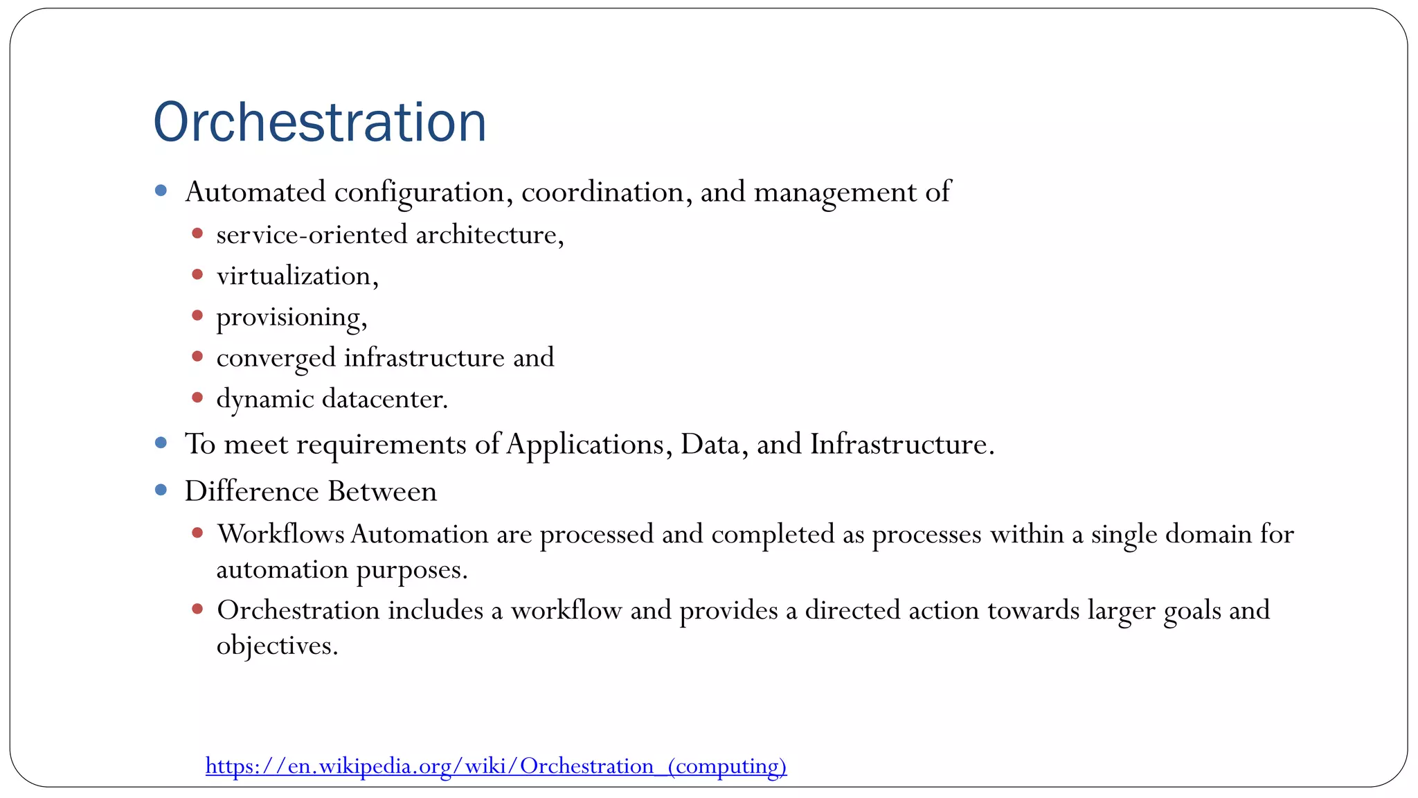 Orchestration
 Automated configuration, coordination, and management of
 service-oriented architecture,
 virtualization,
 provisioning,
 converged infrastructure and
 dynamic datacenter.
 To meet requirements ofApplications, Data, and Infrastructure.
 Difference Between
 Workflows Automation are processed and completed as processes within a single domain for
automation purposes.
 Orchestration includes a workflow and provides a directed action towards larger goals and
objectives.
https://en.wikipedia.org/wiki/Orchestration_(computing)
 