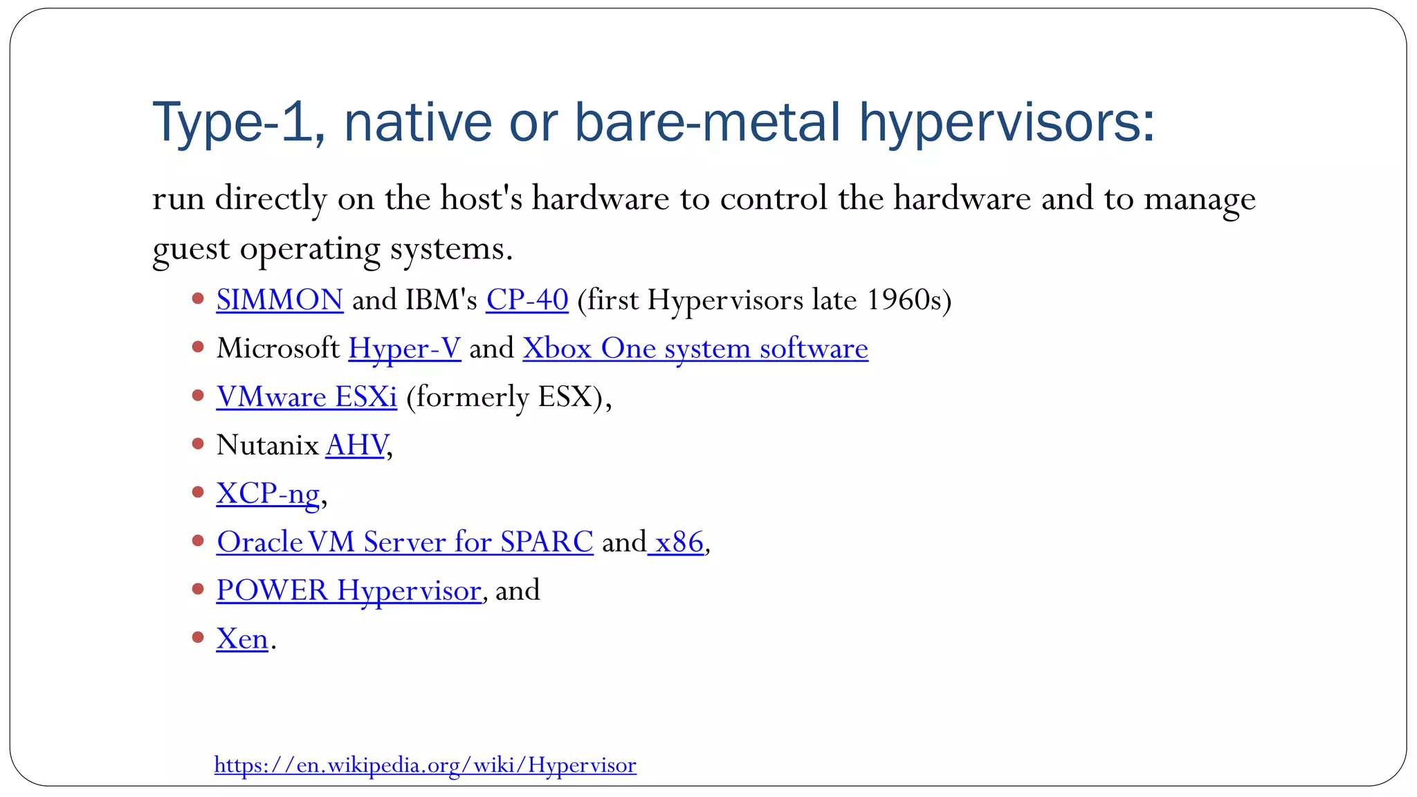 Type-1, native or bare-metal hypervisors:
run directly on the host's hardware to control the hardware and to manage
guest operating systems.
 SIMMON and IBM's CP-40 (first Hypervisors late 1960s)
 Microsoft Hyper-V and Xbox One system software
 VMware ESXi (formerly ESX),
 NutanixAHV,
 XCP-ng,
 OracleVM Server for SPARC and x86,
 POWER Hypervisor,and
 Xen.
https://en.wikipedia.org/wiki/Hypervisor
 