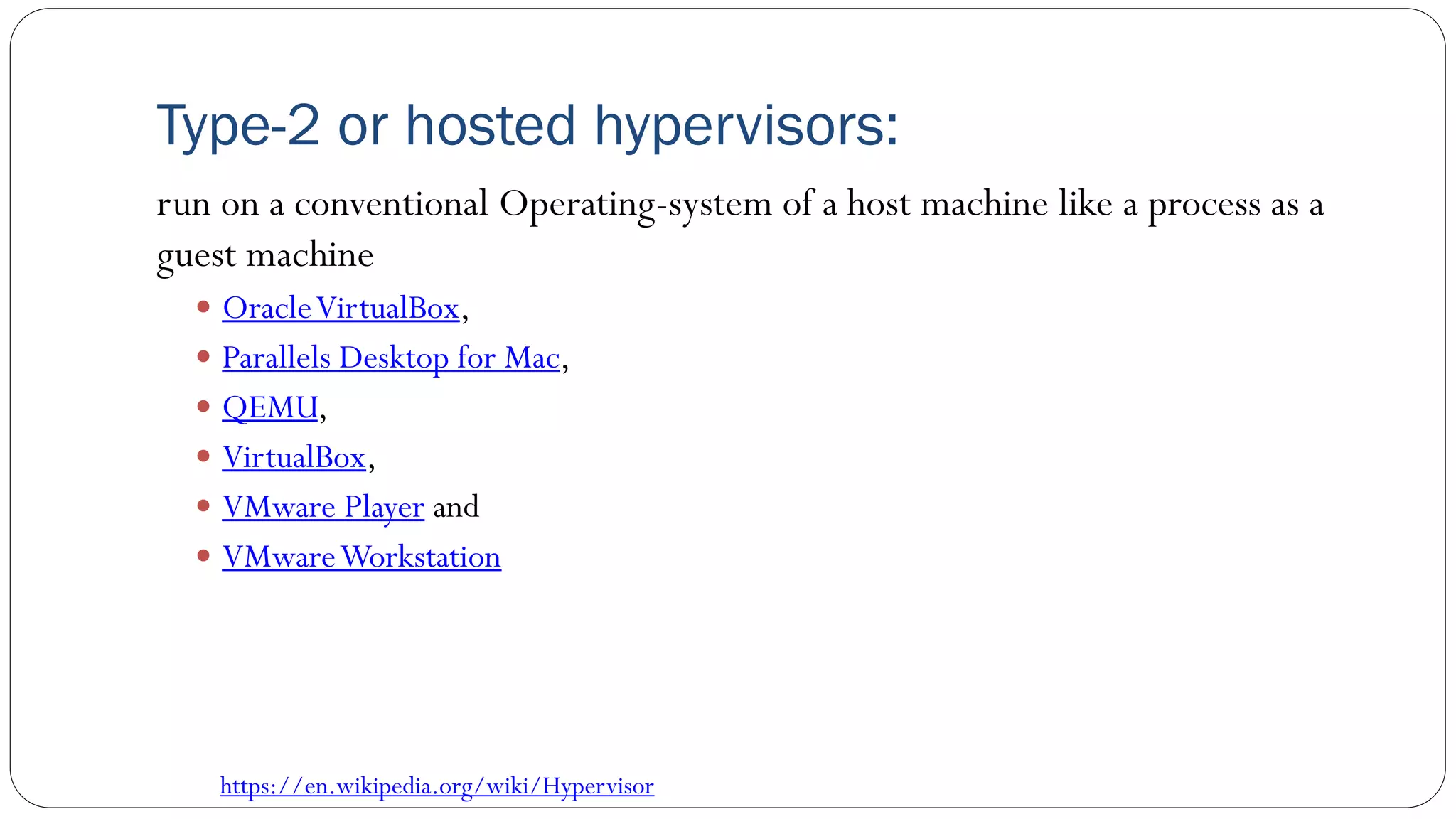 Type-2 or hosted hypervisors:
run on a conventional Operating-system of a host machine like a process as a
guest machine
 OracleVirtualBox,
 Parallels Desktop for Mac,
 QEMU,
 VirtualBox,
 VMware Player and
 VMwareWorkstation
https://en.wikipedia.org/wiki/Hypervisor
 