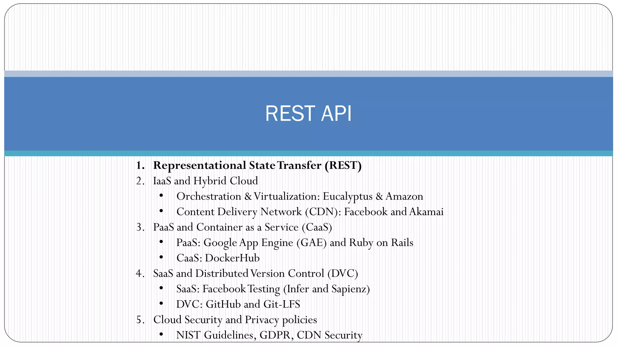 REST API
1. Representational StateTransfer (REST)
2. IaaS and Hybrid Cloud
• Orchestration &Virtualization: Eucalyptus &Amazon
• Content Delivery Network (CDN): Facebook andAkamai
3. PaaS and Container as a Service (CaaS)
• PaaS: GoogleApp Engine (GAE) and Ruby on Rails
• CaaS: DockerHub
4. SaaS and DistributedVersion Control (DVC)
• SaaS: FacebookTesting (Infer and Sapienz)
• DVC: GitHub and Git-LFS
5. Cloud Security and Privacy policies
• NIST Guidelines, GDPR, CDN Security
 