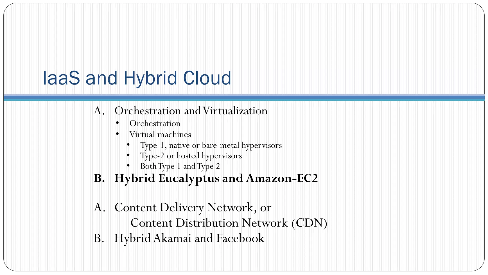 IaaS and Hybrid Cloud
A. Orchestration andVirtualization
• Orchestration
• Virtual machines
• Type-1, native or bare-metal hypervisors
• Type-2 or hosted hypervisors
• BothType 1 andType 2
B. Hybrid Eucalyptus and Amazon-EC2
A. Content Delivery Network, or
Content Distribution Network (CDN)
B. HybridAkamai and Facebook
 