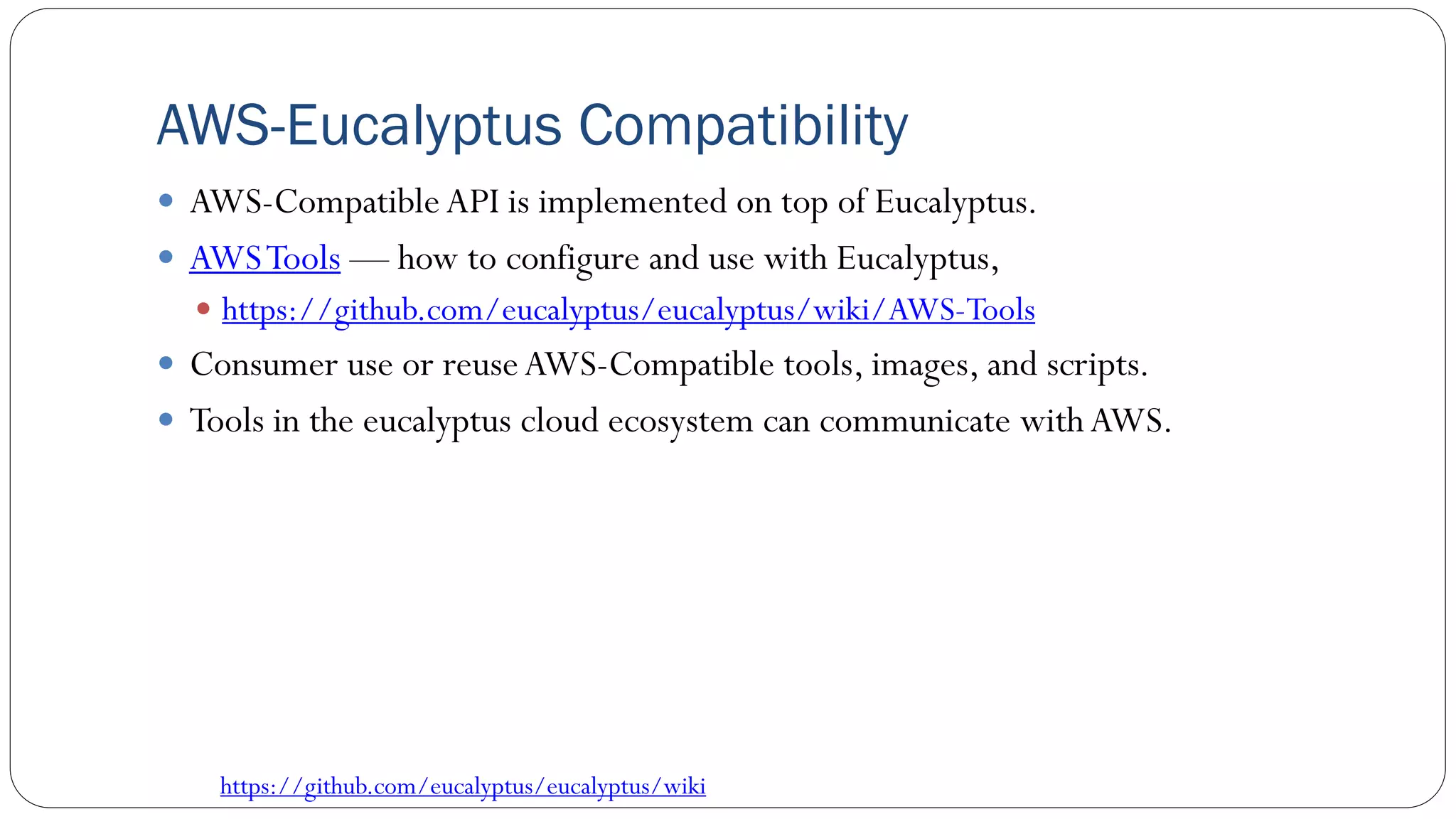 AWS-Eucalyptus Compatibility
 AWS-Compatible API is implemented on top of Eucalyptus.
 AWSTools — how to configure and use with Eucalyptus,
 https://github.com/eucalyptus/eucalyptus/wiki/AWS-Tools
 Consumer use or reuseAWS-Compatible tools, images, and scripts.
 Tools in the eucalyptus cloud ecosystem can communicate with AWS.
https://github.com/eucalyptus/eucalyptus/wiki
 