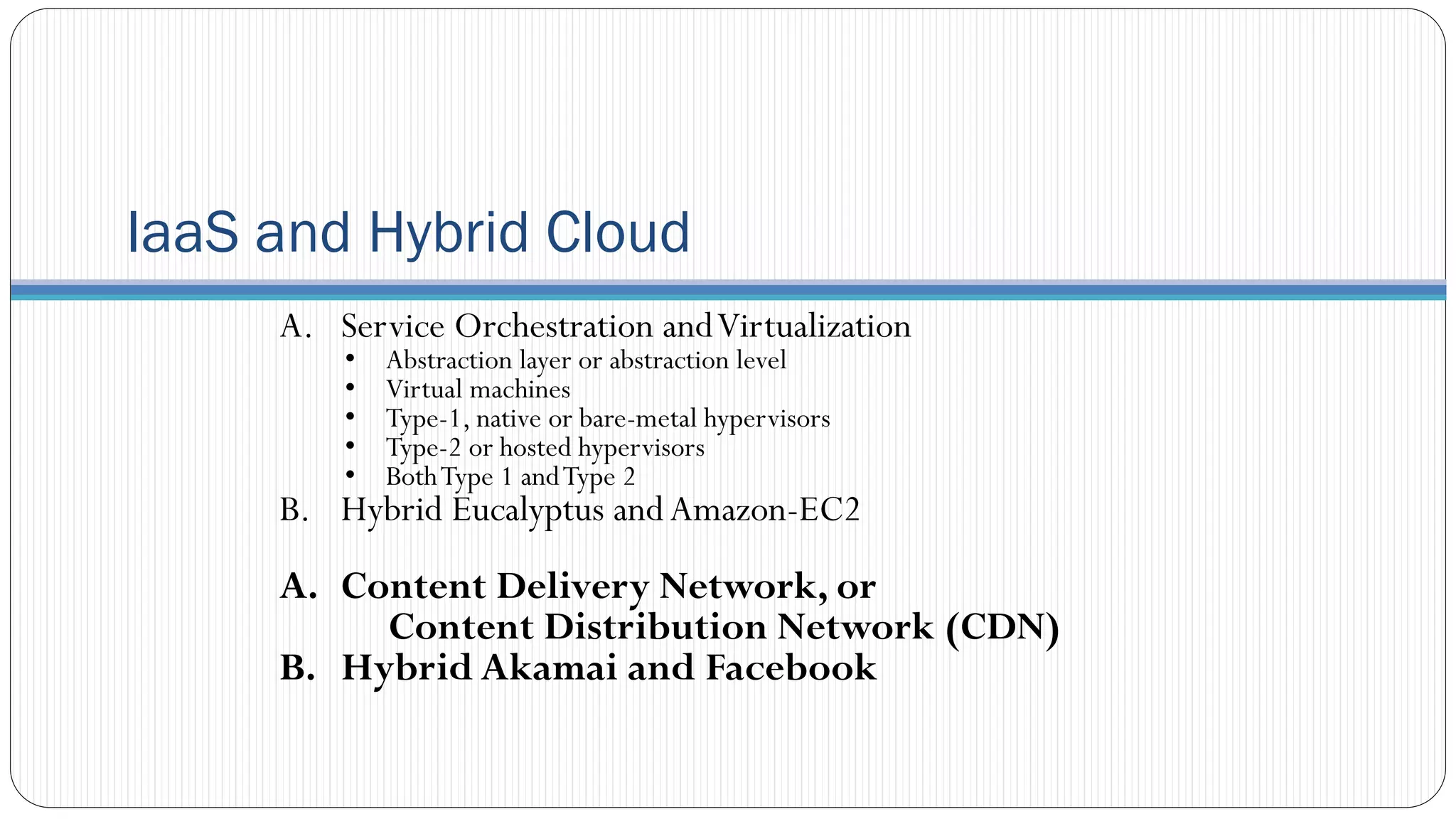 IaaS and Hybrid Cloud
A. Service Orchestration andVirtualization
• Abstraction layer or abstraction level
• Virtual machines
• Type-1, native or bare-metal hypervisors
• Type-2 or hosted hypervisors
• BothType 1 andType 2
B. Hybrid Eucalyptus andAmazon-EC2
A. Content Delivery Network, or
Content Distribution Network (CDN)
B. Hybrid Akamai and Facebook
 