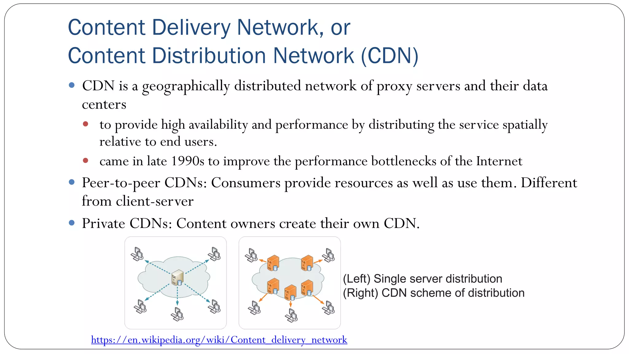 Content Delivery Network, or
Content Distribution Network (CDN)
 CDN is a geographically distributed network of proxy servers and their data
centers
 to provide high availability and performance by distributing the service spatially
relative to end users.
 came in late 1990s to improve the performance bottlenecks of the Internet
 Peer-to-peer CDNs: Consumers provide resources as well as use them. Different
from client-server
 Private CDNs: Content owners create their own CDN.
https://en.wikipedia.org/wiki/Content_delivery_network
(Left) Single server distribution
(Right) CDN scheme of distribution
 