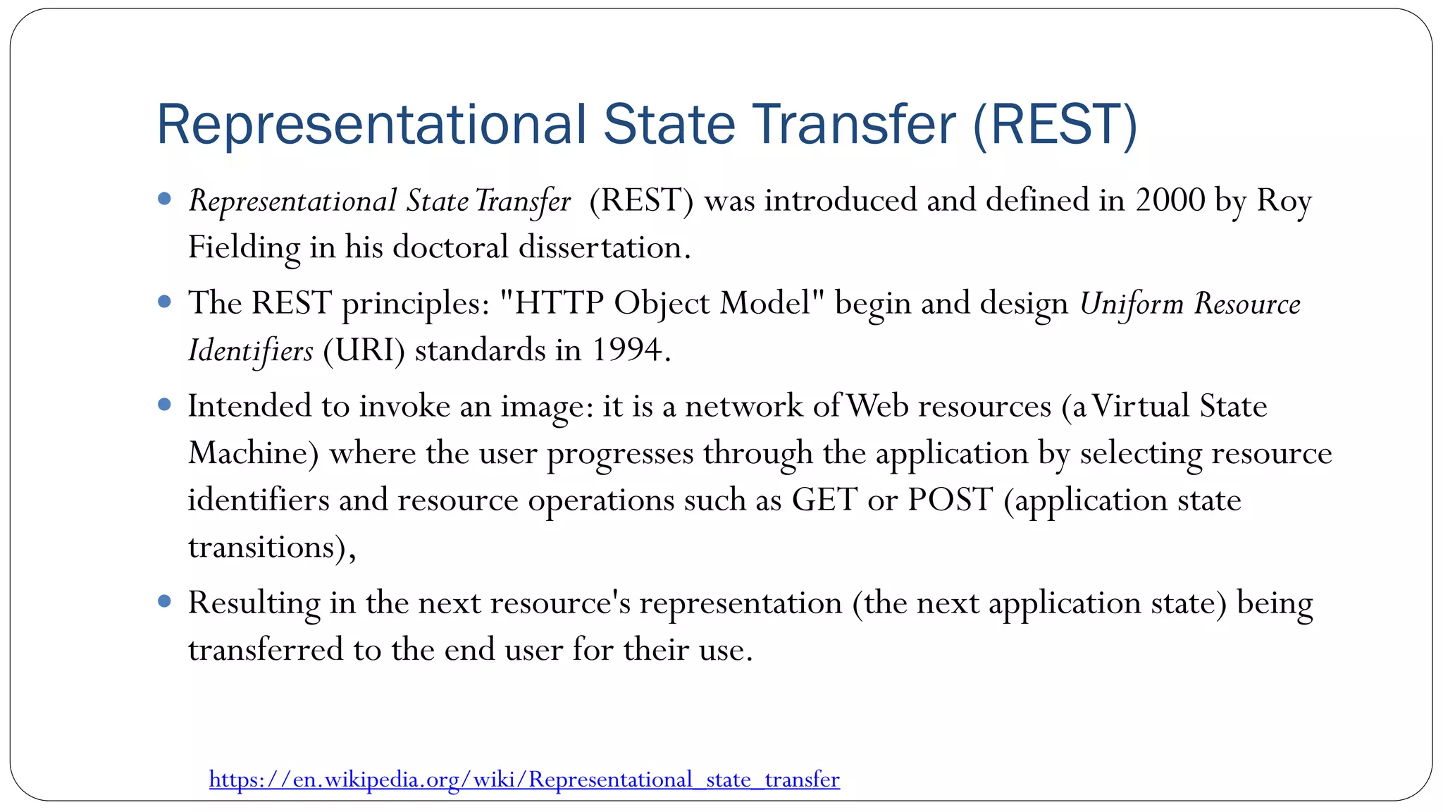 Representational State Transfer (REST)
 Representational StateTransfer (REST) was introduced and defined in 2000 by Roy
Fielding in his doctoral dissertation.
 The REST principles: "HTTP Object Model" begin and design Uniform Resource
Identifiers (URI) standards in 1994.
 Intended to invoke an image: it is a network ofWeb resources (aVirtual State
Machine) where the user progresses through the application by selecting resource
identifiers and resource operations such as GET or POST (application state
transitions),
 Resulting in the next resource's representation (the next application state) being
transferred to the end user for their use.
https://en.wikipedia.org/wiki/Representational_state_transfer
 