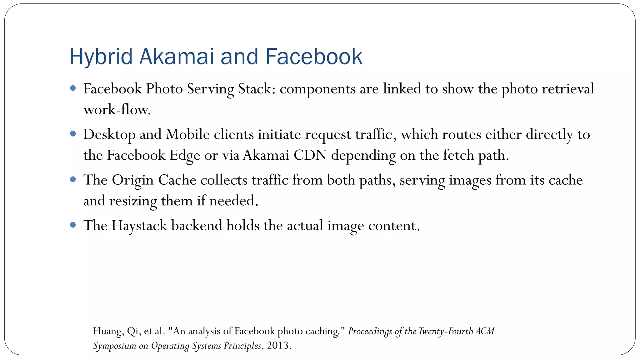 Hybrid Akamai and Facebook
 Facebook Photo Serving Stack: components are linked to show the photo retrieval
work-flow.
 Desktop and Mobile clients initiate request traffic, which routes either directly to
the Facebook Edge or via Akamai CDN depending on the fetch path.
 The Origin Cache collects traffic from both paths, serving images from its cache
and resizing them if needed.
 The Haystack backend holds the actual image content.
Huang, Qi, et al. "An analysis of Facebook photo caching." Proceedings of theTwenty-Fourth ACM
Symposium on Operating Systems Principles. 2013.
 