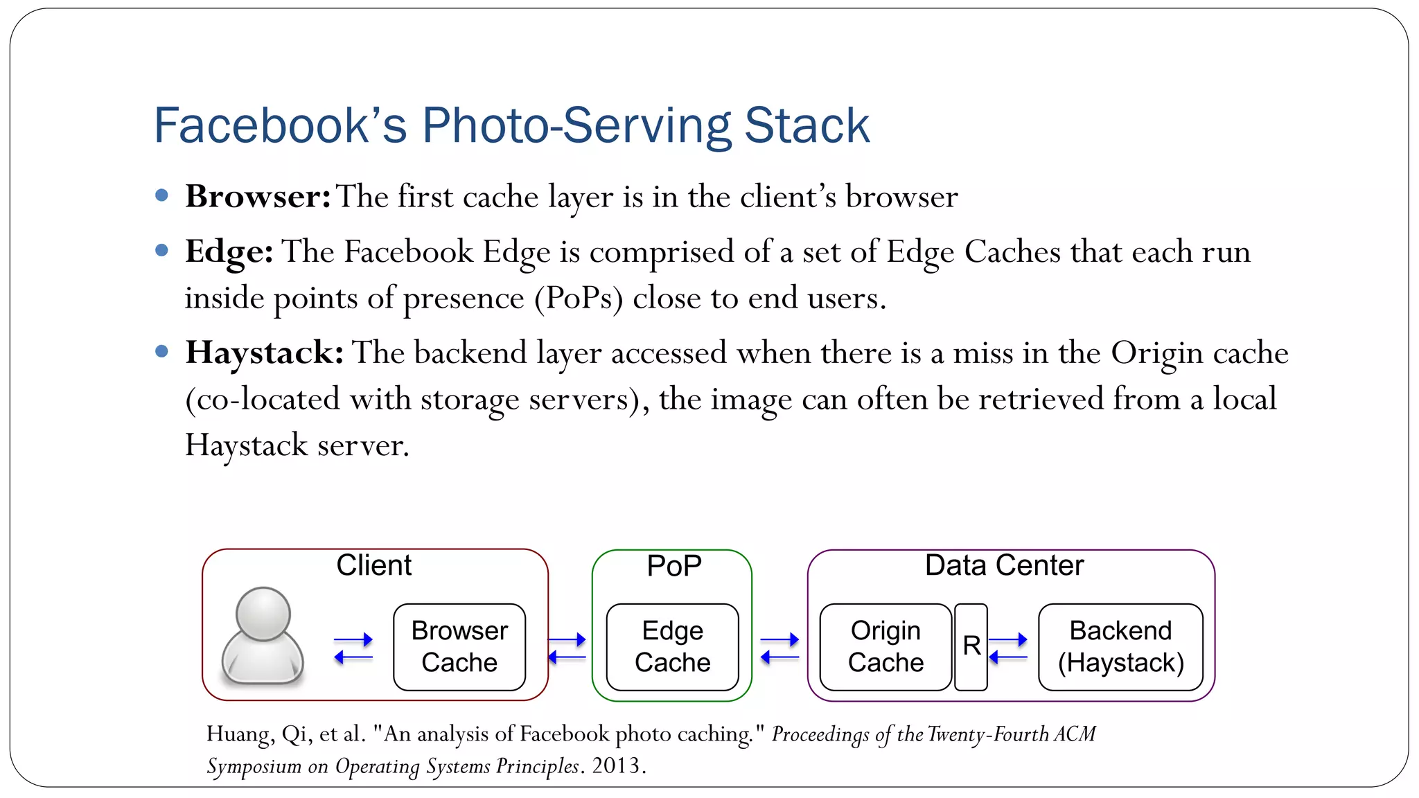 Facebook’s Photo-Serving Stack
 Browser:The first cache layer is in the client’s browser
 Edge: The Facebook Edge is comprised of a set of Edge Caches that each run
inside points of presence (PoPs) close to end users.
 Haystack: The backend layer accessed when there is a miss in the Origin cache
(co-located with storage servers), the image can often be retrieved from a local
Haystack server.
Huang, Qi, et al. "An analysis of Facebook photo caching." Proceedings of theTwenty-Fourth ACM
Symposium on Operating Systems Principles. 2013.
Backend
(Haystack)
Browser
Cache
Edge
Cache
Origin
Cache
PoP
Client Data Center
R
 