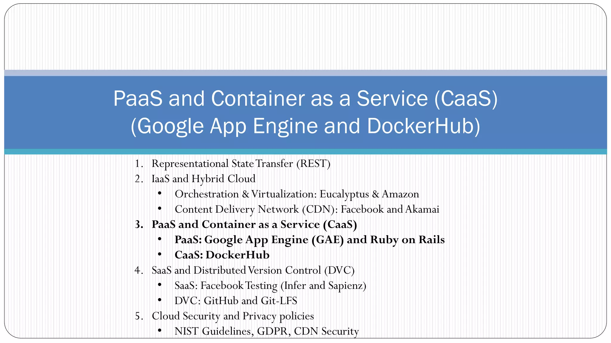 PaaS and Container as a Service (CaaS)
(Google App Engine and DockerHub)
1. Representational StateTransfer (REST)
2. IaaS and Hybrid Cloud
• Orchestration &Virtualization: Eucalyptus &Amazon
• Content Delivery Network (CDN): Facebook andAkamai
3. PaaS and Container as a Service (CaaS)
• PaaS: Google App Engine (GAE) and Ruby on Rails
• CaaS: DockerHub
4. SaaS and DistributedVersion Control (DVC)
• SaaS: FacebookTesting (Infer and Sapienz)
• DVC: GitHub and Git-LFS
5. Cloud Security and Privacy policies
• NIST Guidelines, GDPR, CDN Security
 