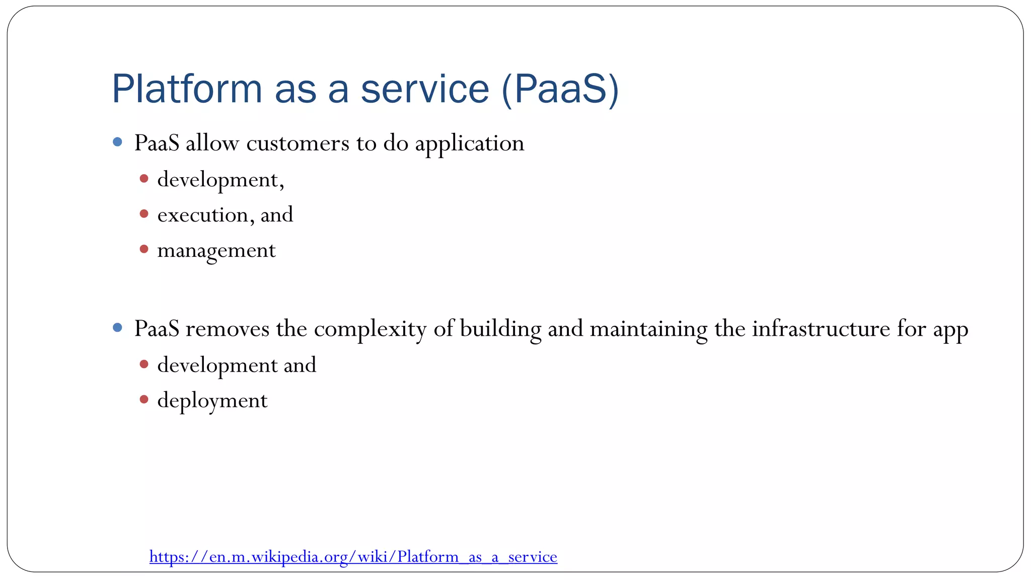 Platform as a service (PaaS)
 PaaS allow customers to do application
 development,
 execution, and
 management
 PaaS removes the complexity of building and maintaining the infrastructure for app
 development and
 deployment
https://en.m.wikipedia.org/wiki/Platform_as_a_service
 