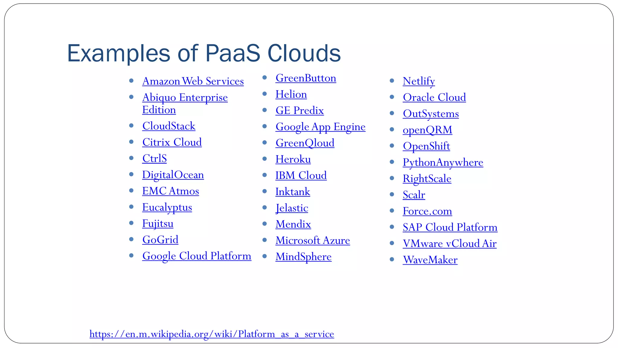 Examples of PaaS Clouds
 AmazonWeb Services
 Abiquo Enterprise
Edition
 CloudStack
 Citrix Cloud
 CtrlS
 DigitalOcean
 EMCAtmos
 Eucalyptus
 Fujitsu
 GoGrid
 Google Cloud Platform
 GreenButton
 Helion
 GE Predix
 GoogleApp Engine
 GreenQloud
 Heroku
 IBM Cloud
 Inktank
 Jelastic
 Mendix
 Microsoft Azure
 MindSphere
 Netlify
 Oracle Cloud
 OutSystems
 openQRM
 OpenShift
 PythonAnywhere
 RightScale
 Scalr
 Force.com
 SAP Cloud Platform
 VMware vCloudAir
 WaveMaker
https://en.m.wikipedia.org/wiki/Platform_as_a_service
 
