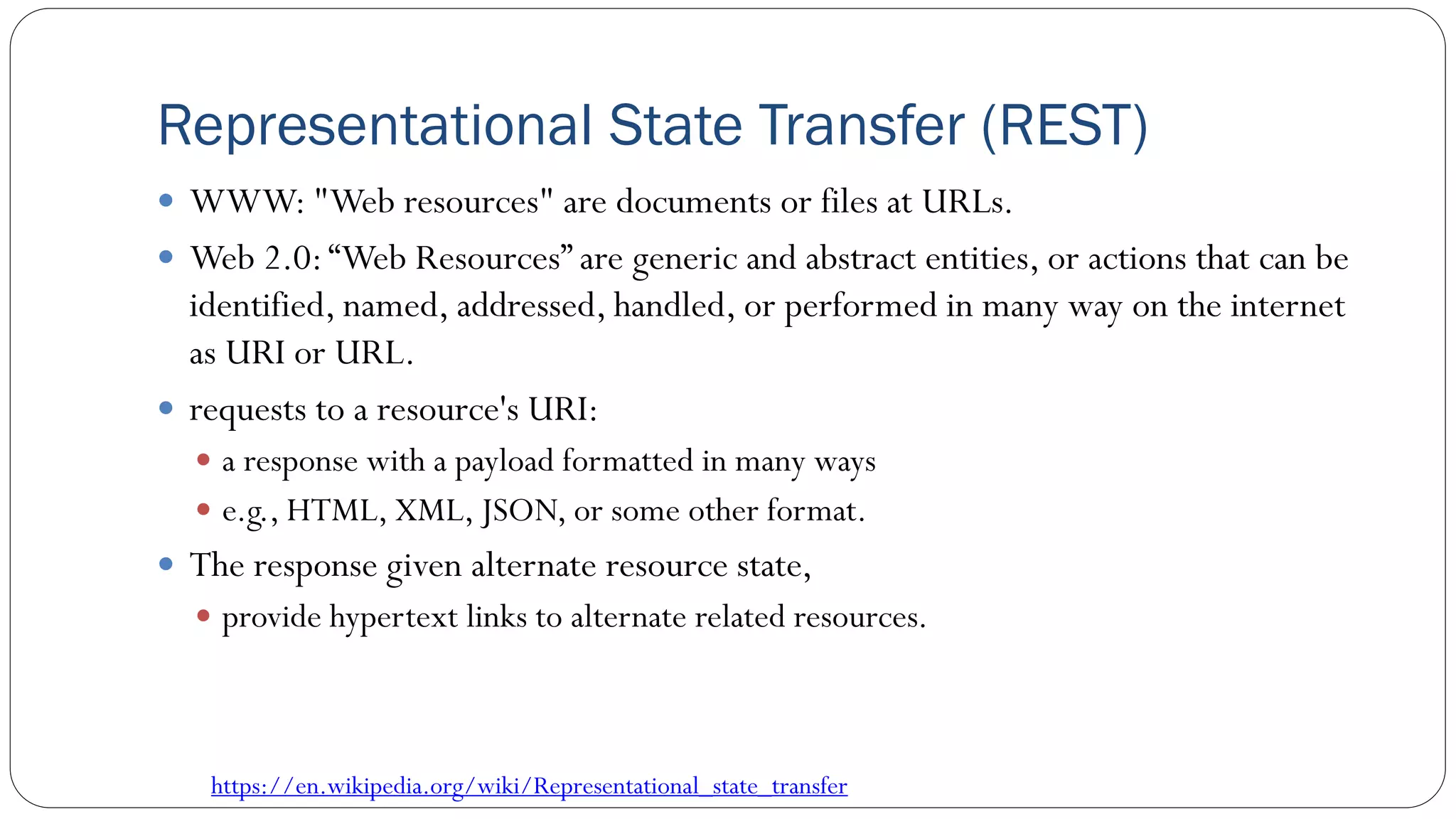 Representational State Transfer (REST)
 WWW: "Web resources" are documents or files at URLs.
 Web 2.0:“Web Resources” are generic and abstract entities, or actions that can be
identified, named, addressed, handled, or performed in many way on the internet
as URI or URL.
 requests to a resource's URI:
 a response with a payload formatted in many ways
 e.g., HTML, XML, JSON, or some other format.
 The response given alternate resource state,
 provide hypertext links to alternate related resources.
https://en.wikipedia.org/wiki/Representational_state_transfer
 