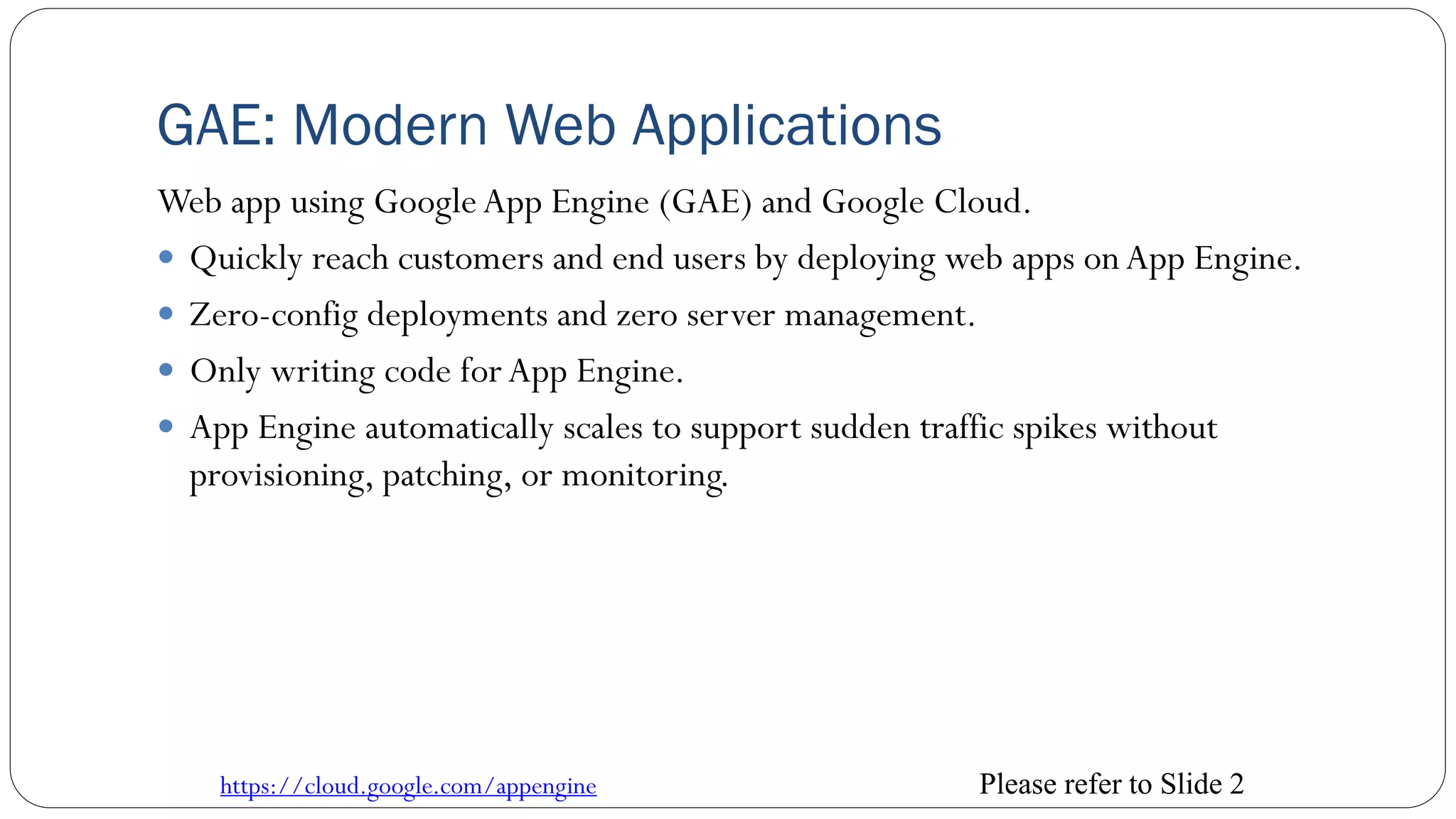 GAE: Modern Web Applications
Web app using GoogleApp Engine (GAE) and Google Cloud.
 Quickly reach customers and end users by deploying web apps onApp Engine.
 Zero-config deployments and zero server management.
 Only writing code forApp Engine.
 App Engine automatically scales to support sudden traffic spikes without
provisioning, patching, or monitoring.
https://cloud.google.com/appengine Please refer to Slide 2
 