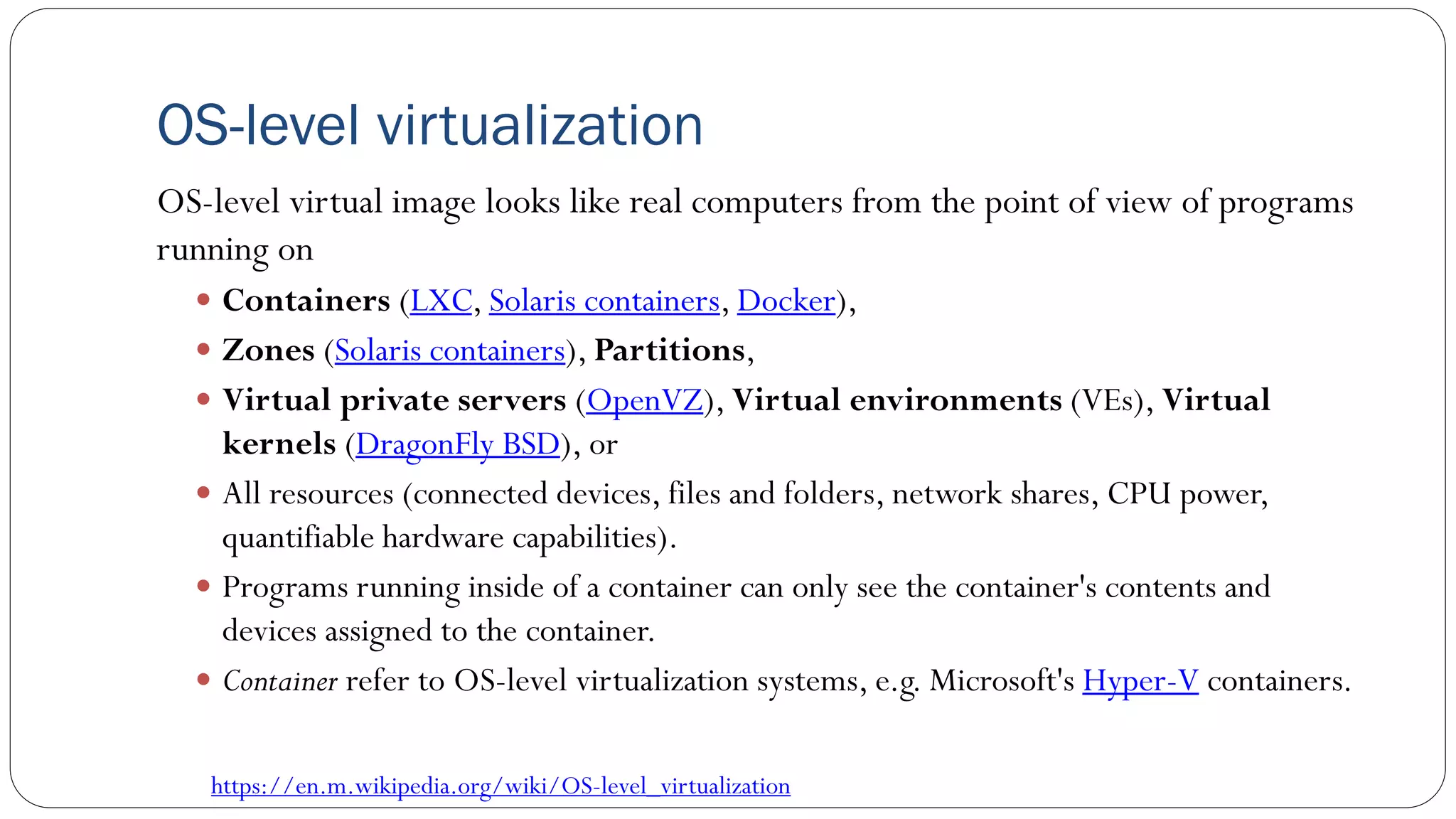 OS-level virtualization
OS-level virtual image looks like real computers from the point of view of programs
running on
 Containers (LXC, Solaris containers, Docker),
 Zones (Solaris containers), Partitions,
 Virtual private servers (OpenVZ), Virtual environments (VEs), Virtual
kernels (DragonFly BSD), or
 All resources (connected devices, files and folders, network shares, CPU power,
quantifiable hardware capabilities).
 Programs running inside of a container can only see the container's contents and
devices assigned to the container.
 Container refer to OS-level virtualization systems, e.g. Microsoft's Hyper-V containers.
https://en.m.wikipedia.org/wiki/OS-level_virtualization
 