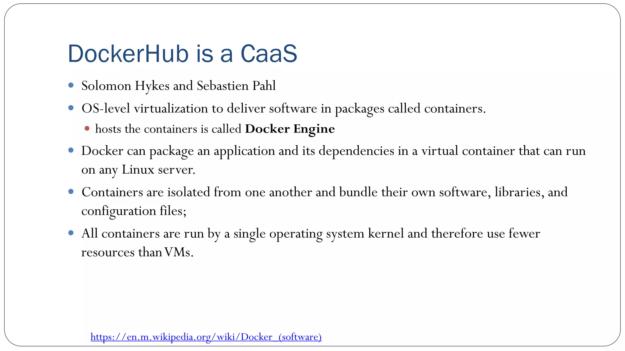 DockerHub is a CaaS
 Solomon Hykes and Sebastien Pahl
 OS-level virtualization to deliver software in packages called containers.
 hosts the containers is called Docker Engine
 Docker can package an application and its dependencies in a virtual container that can run
on any Linux server.
 Containers are isolated from one another and bundle their own software, libraries, and
configuration files;
 All containers are run by a single operating system kernel and therefore use fewer
resources thanVMs.
https://en.m.wikipedia.org/wiki/Docker_(software)
 