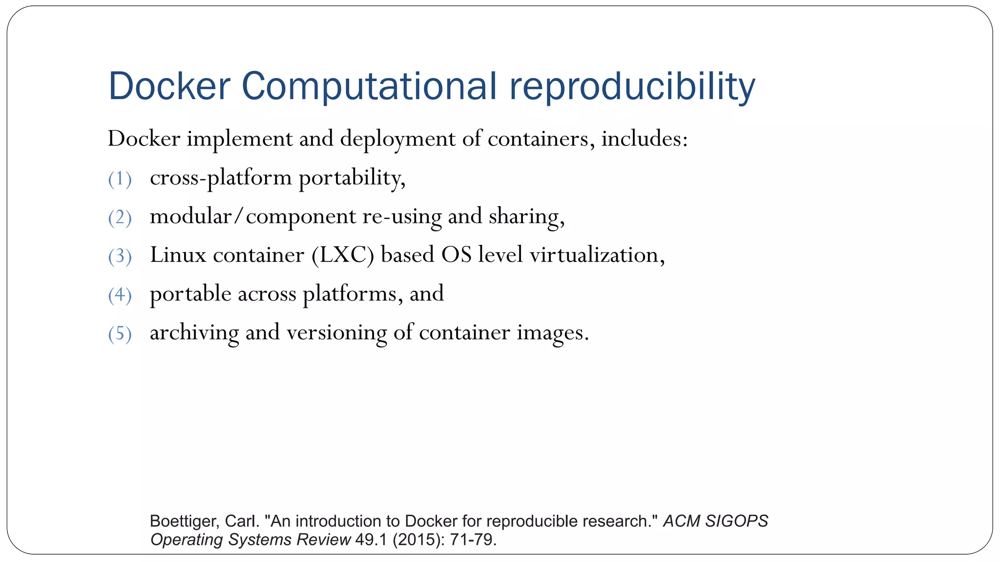 Docker Computational reproducibility
Docker implement and deployment of containers, includes:
(1) cross-platform portability,
(2) modular/component re-using and sharing,
(3) Linux container (LXC) based OS level virtualization,
(4) portable across platforms, and
(5) archiving and versioning of container images.
Boettiger, Carl. "An introduction to Docker for reproducible research." ACM SIGOPS
Operating Systems Review 49.1 (2015): 71-79.
 