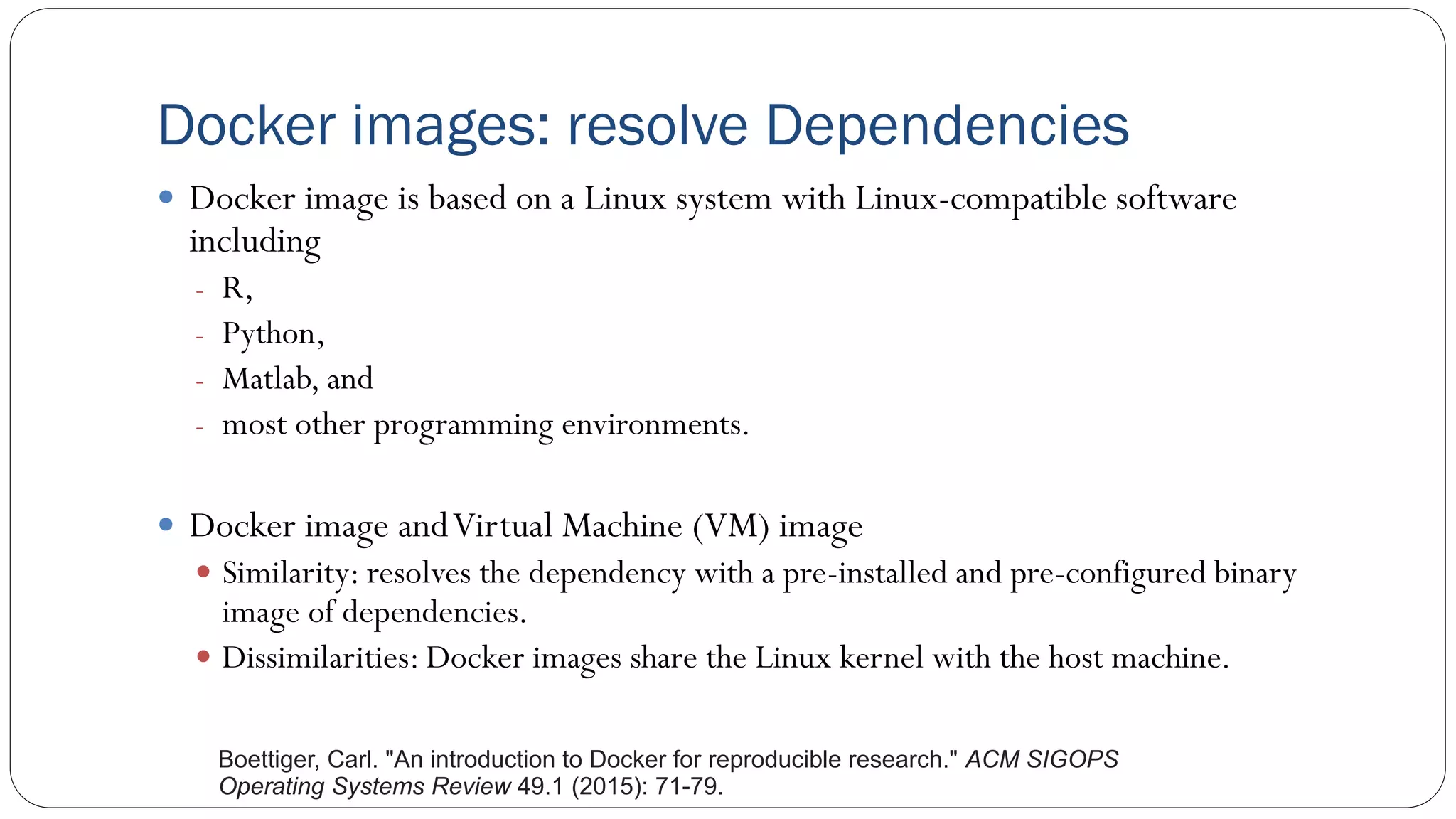 Docker images: resolve Dependencies
 Docker image is based on a Linux system with Linux-compatible software
including
- R,
- Python,
- Matlab, and
- most other programming environments.
 Docker image andVirtual Machine (VM) image
 Similarity: resolves the dependency with a pre-installed and pre-configured binary
image of dependencies.
 Dissimilarities: Docker images share the Linux kernel with the host machine.
Boettiger, Carl. "An introduction to Docker for reproducible research." ACM SIGOPS
Operating Systems Review 49.1 (2015): 71-79.
 