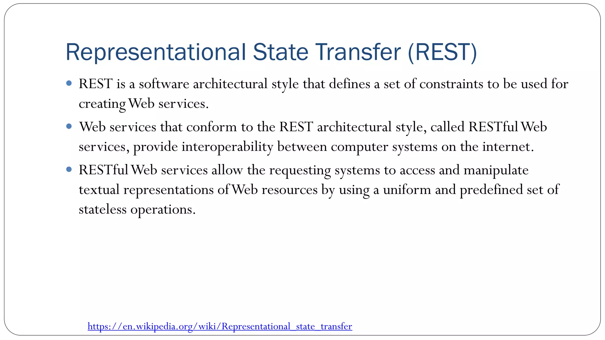 Representational State Transfer (REST)
 REST is a software architectural style that defines a set of constraints to be used for
creatingWeb services.
 Web services that conform to the REST architectural style, called RESTfulWeb
services, provide interoperability between computer systems on the internet.
 RESTfulWeb services allow the requesting systems to access and manipulate
textual representations ofWeb resources by using a uniform and predefined set of
stateless operations.
https://en.wikipedia.org/wiki/Representational_state_transfer
 