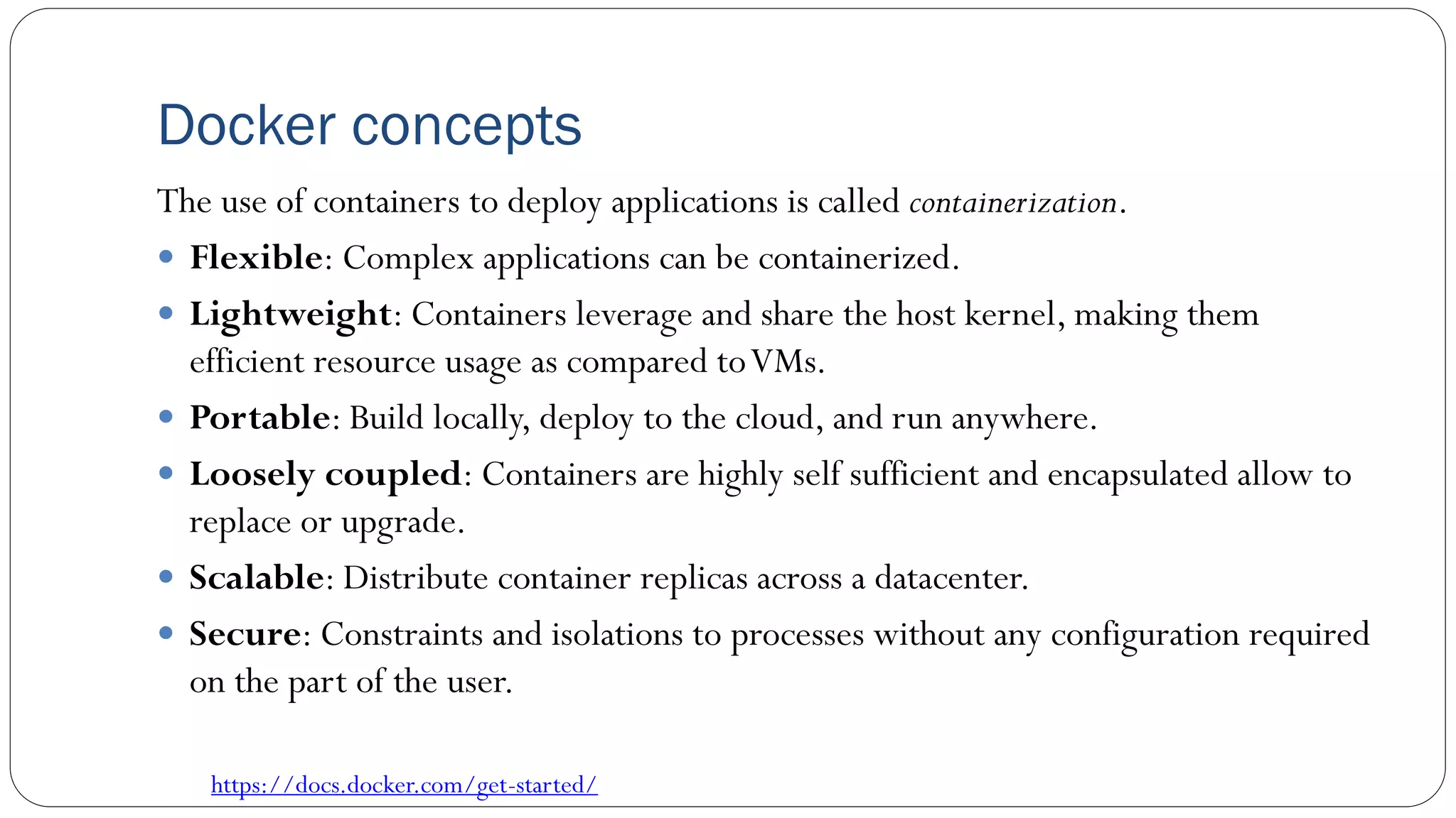 Docker concepts
The use of containers to deploy applications is called containerization.
 Flexible: Complex applications can be containerized.
 Lightweight: Containers leverage and share the host kernel, making them
efficient resource usage as compared toVMs.
 Portable: Build locally, deploy to the cloud, and run anywhere.
 Loosely coupled: Containers are highly self sufficient and encapsulated allow to
replace or upgrade.
 Scalable: Distribute container replicas across a datacenter.
 Secure: Constraints and isolations to processes without any configuration required
on the part of the user.
https://docs.docker.com/get-started/
 