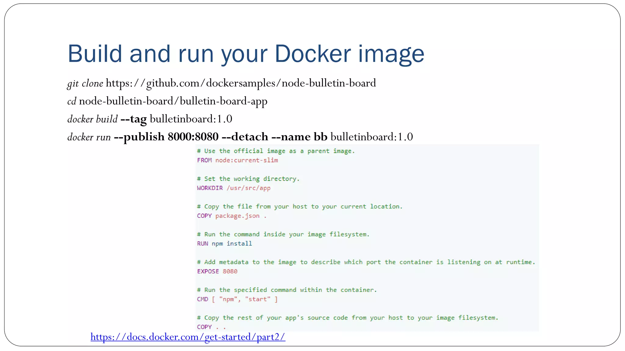 Build and run your Docker image
git clone https://github.com/dockersamples/node-bulletin-board
cd node-bulletin-board/bulletin-board-app
docker build --tag bulletinboard:1.0
docker run --publish 8000:8080 --detach --name bb bulletinboard:1.0
https://docs.docker.com/get-started/part2/
 