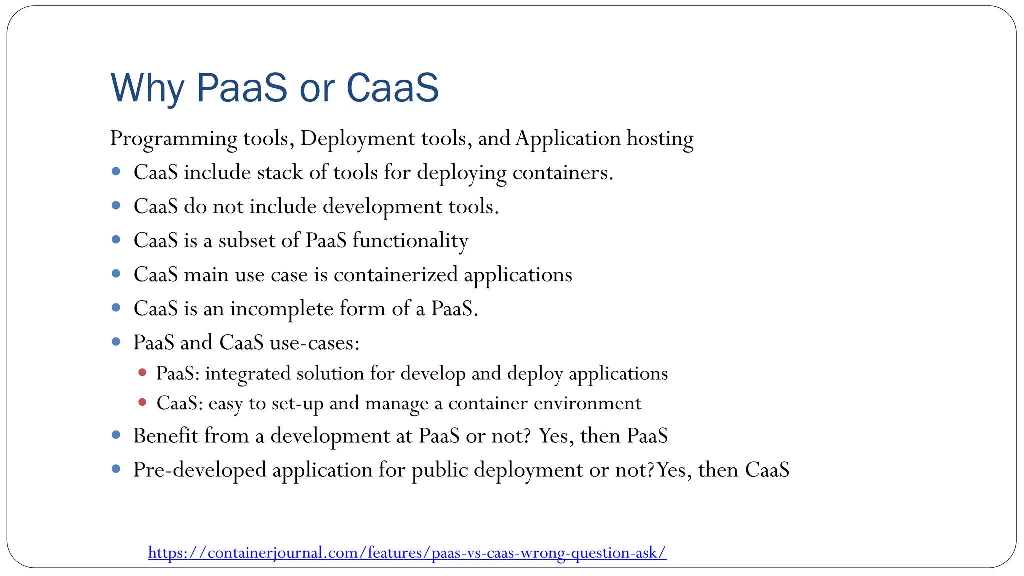 Why PaaS or CaaS
Programming tools, Deployment tools, andApplication hosting
 CaaS include stack of tools for deploying containers.
 CaaS do not include development tools.
 CaaS is a subset of PaaS functionality
 CaaS main use case is containerized applications
 CaaS is an incomplete form of a PaaS.
 PaaS and CaaS use-cases:
 PaaS: integrated solution for develop and deploy applications
 CaaS: easy to set-up and manage a container environment
 Benefit from a development at PaaS or not? Yes, then PaaS
 Pre-developed application for public deployment or not?Yes, then CaaS
https://containerjournal.com/features/paas-vs-caas-wrong-question-ask/
 