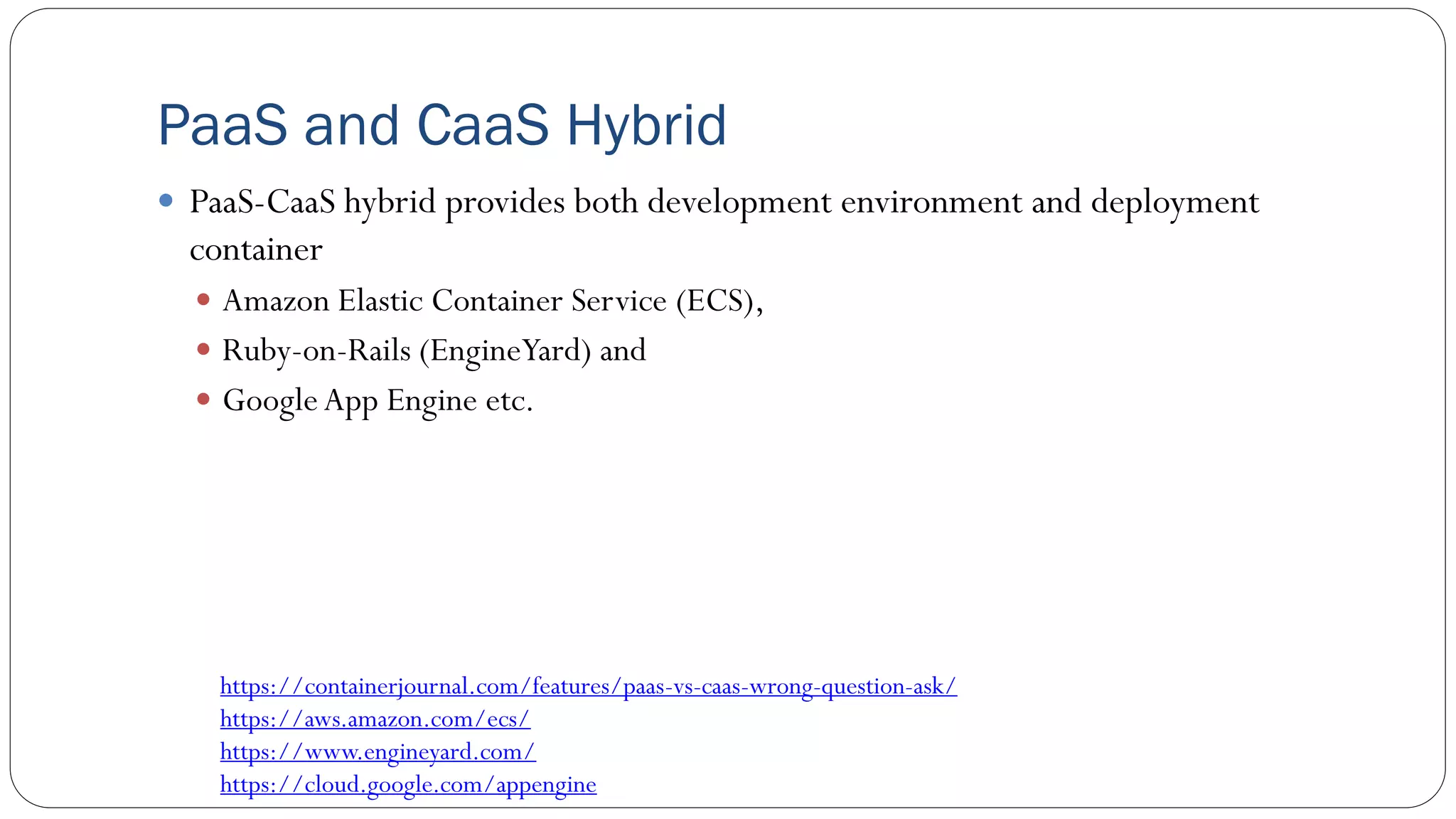 PaaS and CaaS Hybrid
 PaaS-CaaS hybrid provides both development environment and deployment
container
 Amazon Elastic Container Service (ECS),
 Ruby-on-Rails (EngineYard) and
 GoogleApp Engine etc.
https://containerjournal.com/features/paas-vs-caas-wrong-question-ask/
https://aws.amazon.com/ecs/
https://www.engineyard.com/
https://cloud.google.com/appengine
 